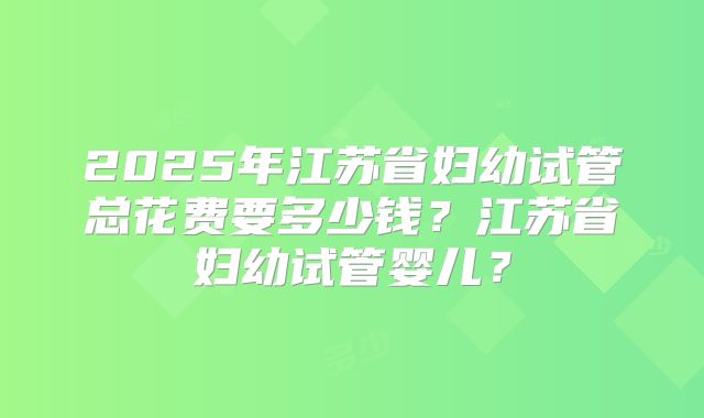 2025年江苏省妇幼试管总花费要多少钱？江苏省妇幼试管婴儿？