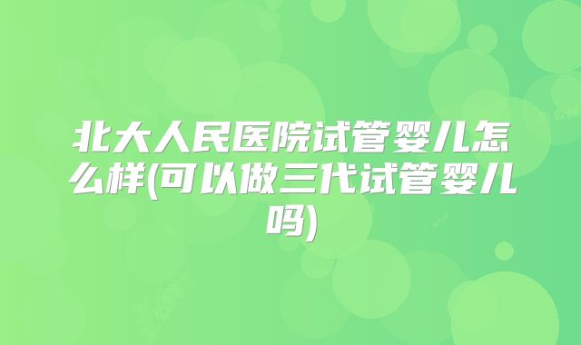 北大人民医院试管婴儿怎么样(可以做三代试管婴儿吗)