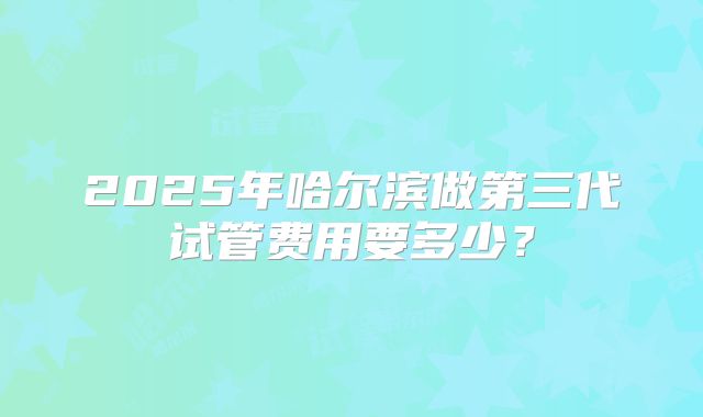2025年哈尔滨做第三代试管费用要多少?