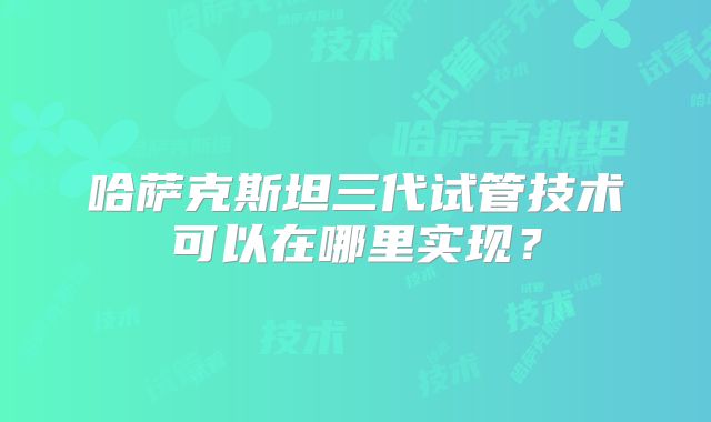 哈萨克斯坦三代试管技术可以在哪里实现?