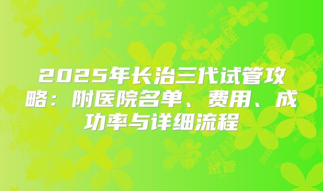 2025年长治三代试管攻略:附医院名单、费用、成功率与详细流程
