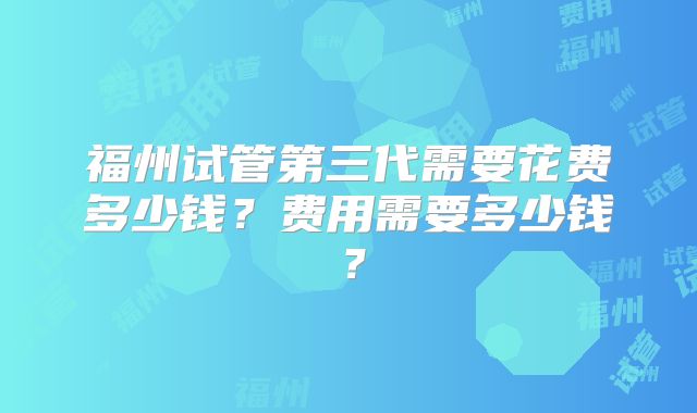 福州试管第三代需要花费多少钱?费用需要多少钱?