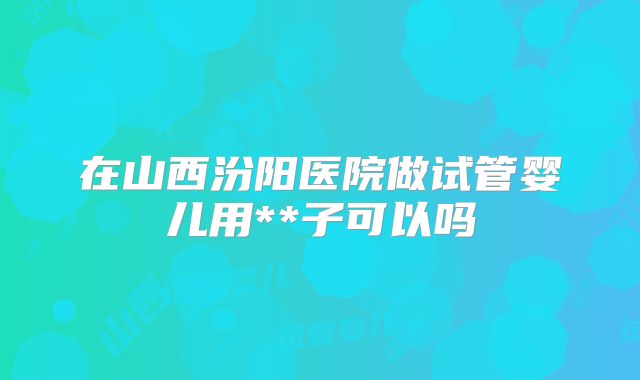 在山西汾阳医院做试管婴儿用**子可以吗