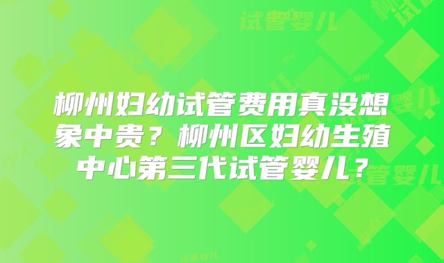 柳州妇幼试管费用真没想象中贵？柳州区妇幼生殖中心第三代试管婴儿？