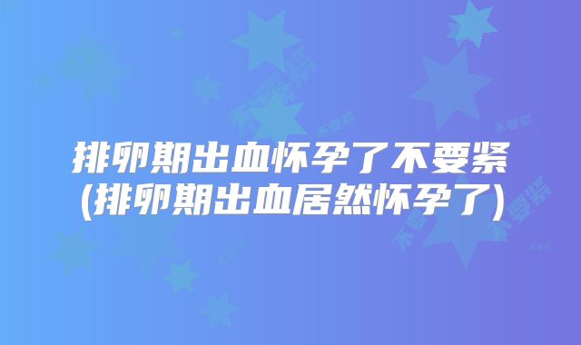 排卵期出血怀孕了不要紧(排卵期出血居然怀孕了)