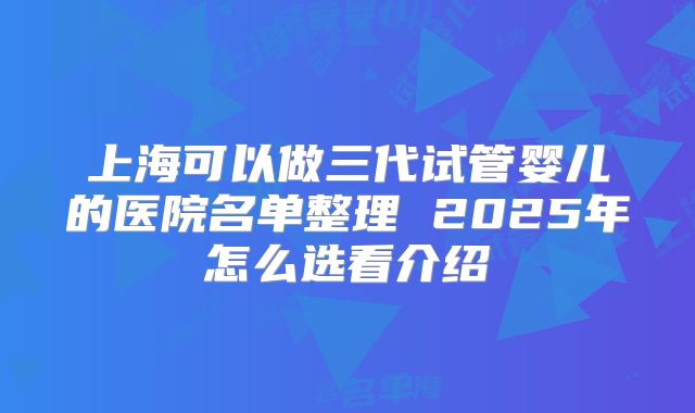 上海可以做三代试管婴儿的医院名单整理 2025年怎么选看介绍