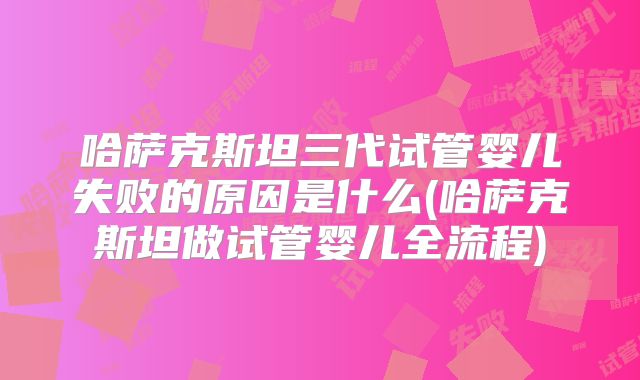 哈萨克斯坦三代试管婴儿失败的原因是什么(哈萨克斯坦做试管婴儿全流程)