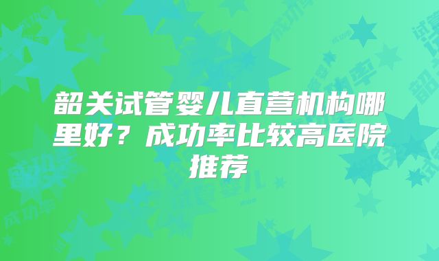 韶关试管婴儿直营机构哪里好？成功率比较高医院推荐