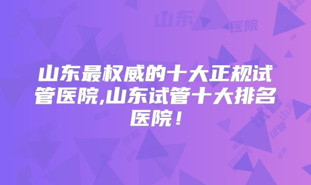 山东最权威的十大正规试管医院,山东试管十大排名医院！