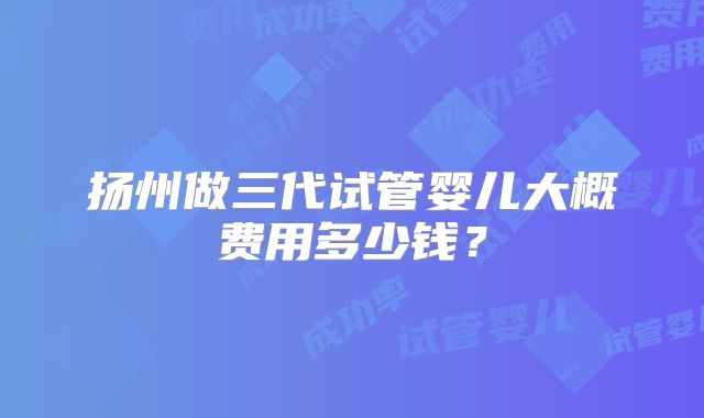 扬州做三代试管婴儿大概费用多少钱?