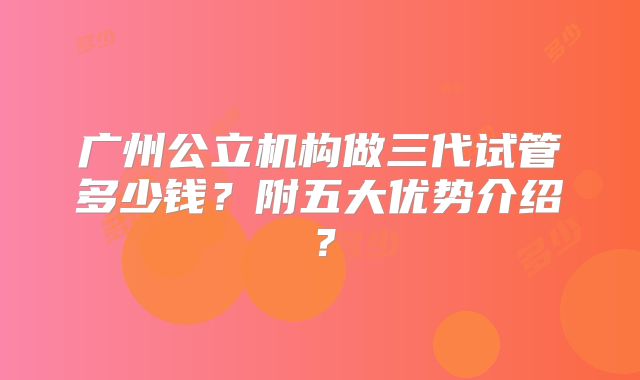 广州公立机构做三代试管多少钱？附五大优势介绍？