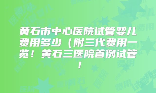 黄石市中心医院试管婴儿费用多少(附三代费用一览!黄石三医院首例试管!