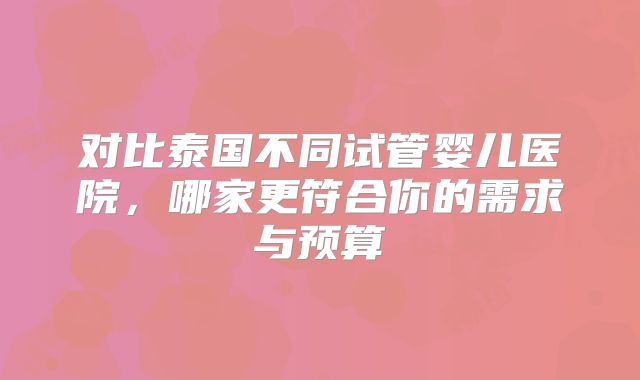 对比泰国不同试管婴儿医院，哪家更符合你的需求与预算