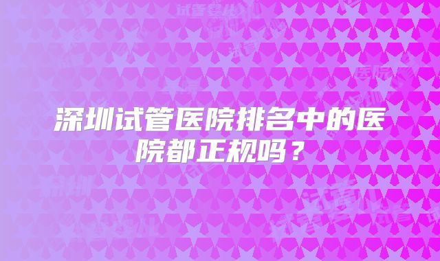 深圳试管医院排名中的医院都正规吗?