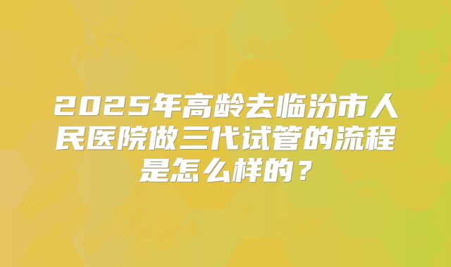 2025年高龄去临汾市人民医院做三代试管的流程是怎么样的?