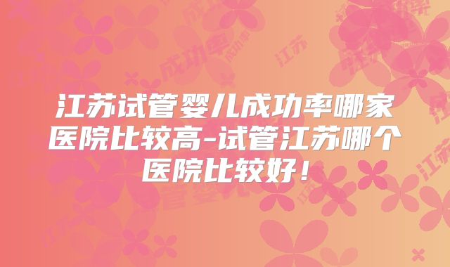 江苏试管婴儿成功率哪家医院比较高-试管江苏哪个医院比较好！