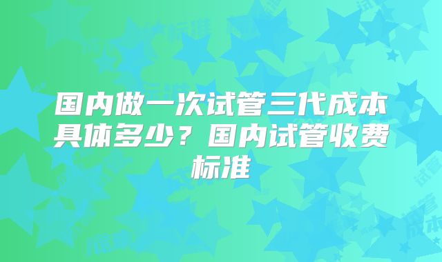 国内做一次试管三代成本具体多少？国内试管收费标准