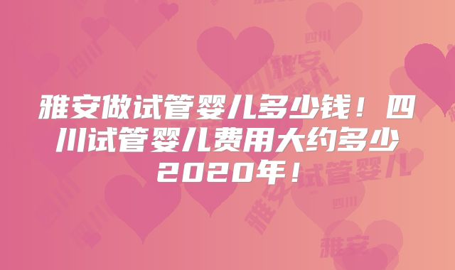 雅安做试管婴儿多少钱！四川试管婴儿费用大约多少2020年！
