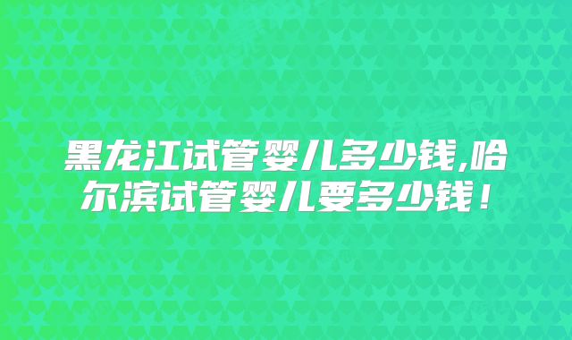 黑龙江试管婴儿多少钱,哈尔滨试管婴儿要多少钱！