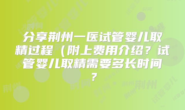 分享荆州一医试管婴儿取精过程(附上费用介绍?试管婴儿取精需要多长时间?