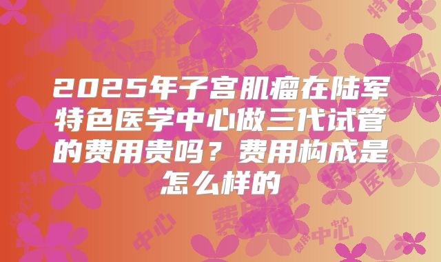 2025年子宫肌瘤在陆军特色医学中心做三代试管的费用贵吗?费用构成是怎么样的