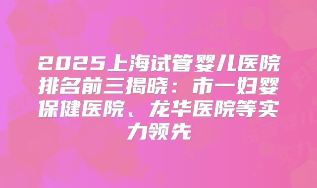 2025上海试管婴儿医院排名前三揭晓：市一妇婴保健医院、龙华医院等实力领先