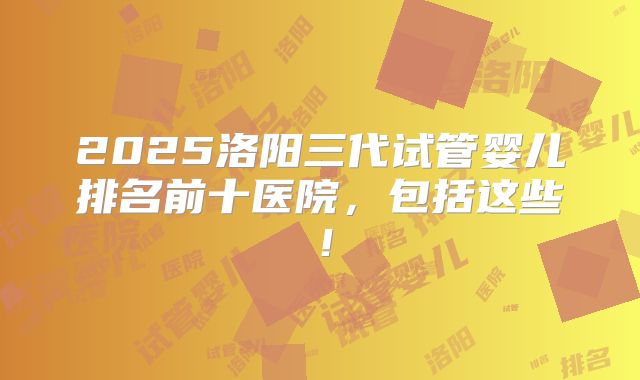 2025洛阳三代试管婴儿排名前十医院,包括这些!