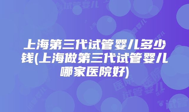 上海第三代试管婴儿多少钱(上海做第三代试管婴儿哪家医院好)