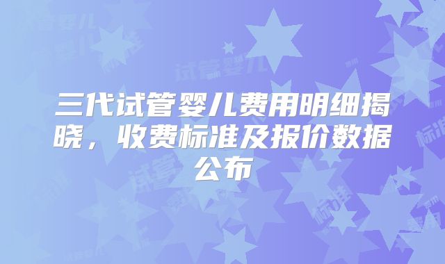 三代试管婴儿费用明细揭晓，收费标准及报价数据公布