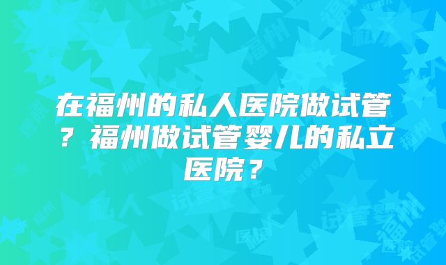 在福州的私人医院做试管？福州做试管婴儿的私立医院？