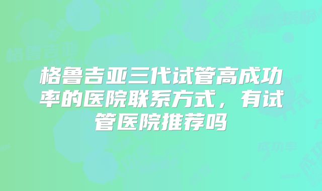 格鲁吉亚三代试管高成功率的医院联系方式，有试管医院推荐吗
