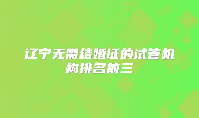 辽宁无需结婚证的试管机构排名前三