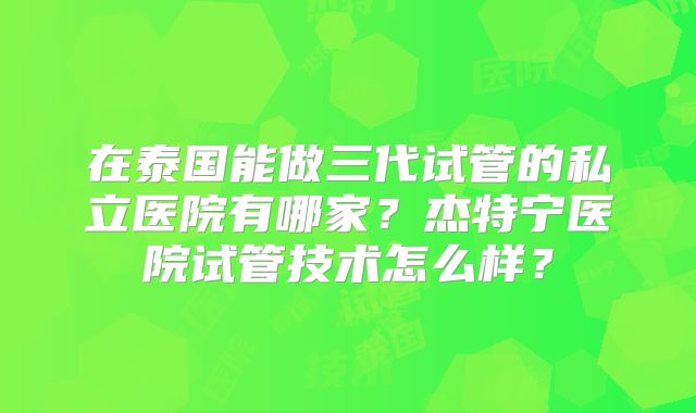 在泰国能做三代试管的私立医院有哪家？杰特宁医院试管技术怎么样？