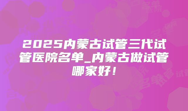 2025内蒙古试管三代试管医院名单_内蒙古做试管哪家好！