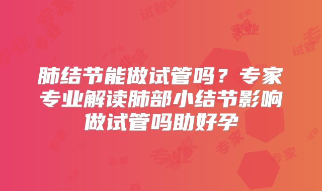 肺结节能做试管吗？专家专业解读肺部小结节影响做试管吗助好孕