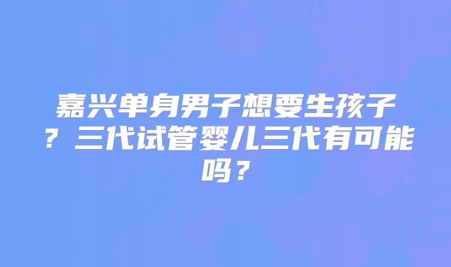 嘉兴单身男子想要生孩子？三代试管婴儿三代有可能吗？