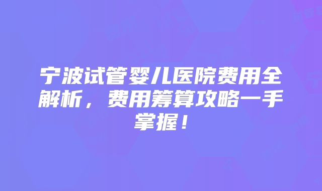 宁波试管婴儿医院费用全解析，费用筹算攻略一手掌握！