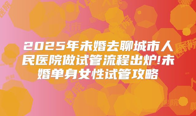 2025年未婚去聊城市人民医院做试管流程出炉!未婚单身女性试管攻略