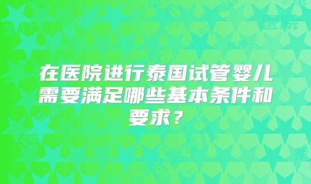 在医院进行泰国试管婴儿需要满足哪些基本条件和要求?