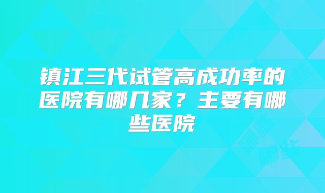 镇江三代试管高成功率的医院有哪几家?主要有哪些医院
