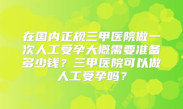在国内正规三甲医院做一次人工受孕大概需要准备多少钱?三甲医院可以做人工受孕吗?