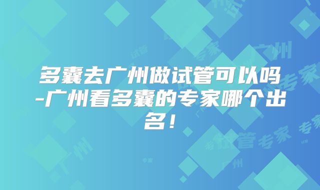 多囊去广州做试管可以吗-广州看多囊的专家哪个出名!