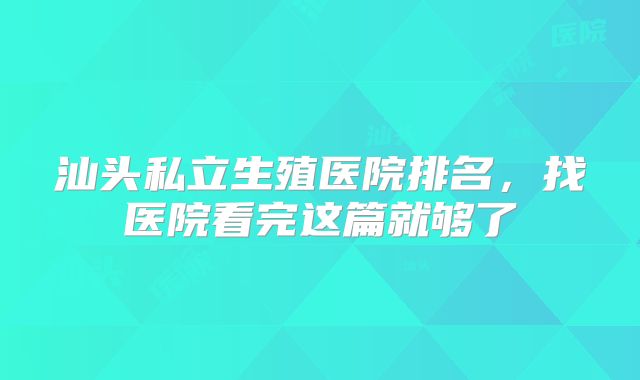 汕头私立生殖医院排名,找医院看完这篇就够了