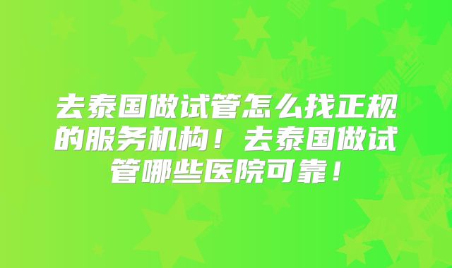去泰国做试管怎么找正规的服务机构！去泰国做试管哪些医院可靠！