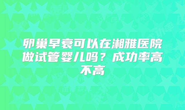 卵巢早衰可以在湘雅医院做试管婴儿吗？成功率高不高