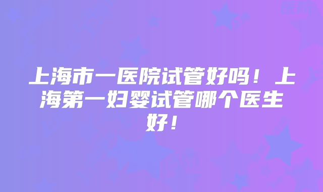 上海市一医院试管好吗！上海第一妇婴试管哪个医生好！