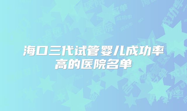 海口三代试管婴儿成功率高的医院名单