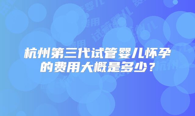 杭州第三代试管婴儿怀孕的费用大概是多少？