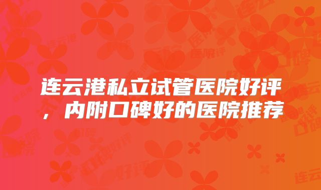 连云港私立试管医院好评,内附口碑好的医院推荐