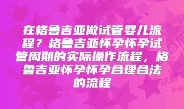 在格鲁吉亚做试管婴儿流程？格鲁吉亚怀孕怀孕试管周期的实际操作流程，格鲁吉亚怀孕怀孕合理合法的流程